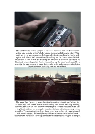 The word ‘exhale’ comes up again in the video here. The camera shows a man
with a tape cassette saying ‘inhale’ on one side and ‘exhale’ on the other. This
again serves as a reminder to exhale when feeling trapped and having lack of
space. It all relates back to the idea of breathing and the connotations behind
that which all link in with the meaning and narrative in the video. This focus in
this shot is interesting as it is shallow focus showing the mans hands out of focus
and only the tape cassette in focus. This results in the audiences attention being
diverted to this primarily, making it stand out.
The scene then changes to a new location the audience hasn’t seen before. An
extreme long shot shows another man dancing, this time on a rooftop building
however. The location here is important in regards to mise-en-scene as the idea
of height relates to power and again escapism, tieing in with the meaning behind
the video. The pace of editing slows down again here as the lyrics have stopped
and the music is just the band playing. This shot lasts for a duration of a few
seconds with multitakes showing the man from different shot lengths and angles.
 