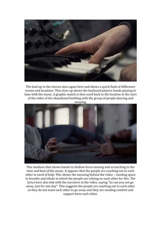 The lead up to the chorus stars again here and shows a quick flash of difference
scenes and locations. This close up shows the keyboard players hands playing in
time with the music. A graphic match is then used back to the location at the start
of the video of the abandoned building with the group of people dancing and
swaying.
This medium shot shows hands in shallow focus moving and scrunching to the
time and beat of the music. It appears that the people are reaching out to each
other in need of help. This shows the meaning behind the video – needing space
to breathe and inhale in which the people are relying on each other for this. The
lyrics here also link with the narrative in the video, saying “So can you not go
away, just for one day”. This suggests the people are reaching out to each other
as they do not want each other to go away and they are needing comfort and
support form each other.
 