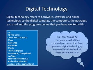 Digital Technology
Digital technology refers to hardware, software and online
technology, so the digital cameras, the computers, the packages
you used and the programs online that you have worked with.
e.g.
HD Flip Cams
Canon 550 D SLR (A2)
iMacs
iPads (A2)
Macbooks
iMovie
Final Cut Express
Soundtrack / Garageband
LiveType
Adobe Photoshop (A2)
Adobe Illustrator (A2)
Loads of online applications!
Tip: Your AS and A2
coursework evaluations
required you to consider how
you used digital technology /
new media so look back at
these evaluation tasks
 