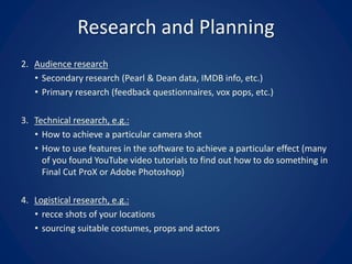 Research and Planning
2. Audience research
• Secondary research (Pearl & Dean data, IMDB info, etc.)
• Primary research (feedback questionnaires, vox pops, etc.)
3. Technical research, e.g.:
• How to achieve a particular camera shot
• How to use features in the software to achieve a particular effect (many
of you found YouTube video tutorials to find out how to do something in
Final Cut ProX or Adobe Photoshop)
4. Logistical research, e.g.:
• recce shots of your locations
• sourcing suitable costumes, props and actors
 
