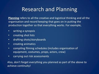 Research and Planning
Planning refers to all the creative and logistical thinking and all the
organisation and record keeping that goes on in putting the
production together so that everything works. For example,
• writing a synopsis
• creating shot lists
• drafting shots/storyboards
• creating animatics
• compiling filming schedules (includes organisation of
equipment, costumes, props, actors, crew)
• carrying out risk assessments
Also, don't forget everything you planned as part of the above to
achieve continuity!
 
