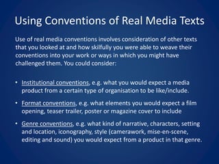 Using Conventions of Real Media Texts
Use of real media conventions involves consideration of other texts
that you looked at and how skilfully you were able to weave their
conventions into your work or ways in which you might have
challenged them. You could consider:
• Institutional conventions, e.g. what you would expect a media
product from a certain type of organisation to be like/include.
• Format conventions, e.g. what elements you would expect a film
opening, teaser trailer, poster or magazine cover to include
• Genre conventions, e.g. what kind of narrative, characters, setting
and location, iconography, style (camerawork, mise-en-scene,
editing and sound) you would expect from a product in that genre.
 