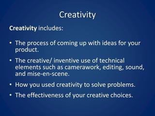 Creativity
Creativity includes:
• The process of coming up with ideas for your
product.
• The creative/ inventive use of technical
elements such as camerawork, editing, sound,
and mise-en-scene.
• How you used creativity to solve problems.
• The effectiveness of your creative choices.
 