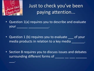 Just to check you’ve been
paying attention...
• Question 1(a) requires you to describe and evaluate
your ______ ___________.
• Question 1 (b) requires you to evaluate ___ of your
media products in relation to a key media _______.
• Section B requires you to discuss issues and debates
surrounding different forms of _____ __ ___ ______
___.
 