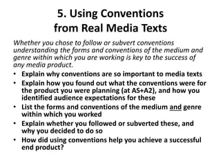 5. Using Conventions
from Real Media Texts
Whether you chose to follow or subvert conventions
understanding the forms and conventions of the medium and
genre within which you are working is key to the success of
any media product.
• Explain why conventions are so important to media texts
• Explain how you found out what the conventions were for
the product you were planning (at AS+A2), and how you
identified audience expectations for these
• List the forms and conventions of the medium and genre
within which you worked
• Explain whether you followed or subverted these, and
why you decided to do so
• How did using conventions help you achieve a successful
end product?
 