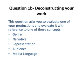 Question 1b- Deconstructing your
work
This question asks you to evaluate one of
your productions and evaluate it with
reference to one of these concepts:
• Genre
• Narrative
• Representation
• Audience
• Media Language
 