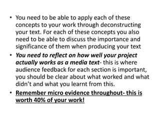 • You need to be able to apply each of these
concepts to your work through deconstructing
your text. For each of these concepts you also
need to be able to discuss the importance and
significance of them when producing your text
• You need to reflect on how well your project
actually works as a media text- this is where
audience feedback for each section is important,
you should be clear about what worked and what
didn’t and what you learnt from this.
• Remember micro evidence throughout- this is
worth 40% of your work!
 
