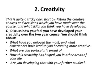 2. Creativity
This is quite a tricky one; start by listing the creative
choices and decisions which you have made over the
course, and what skills you think you have developed:
Q. Discuss how you feel you have developed your
creativity over the two year course. You should think
about:
• What have you enjoyed the most, and what
experiences have lead to you becoming more creative
• What are you particularly proud of
• How this creativity has helped you in other areas of
your life
• Are you developing this with your further studies?
 