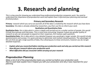 3. Research and planning
This is a key area for showing you understand how professional production companies work. You need to
understand the importance of preproduction work and explain how it informed your planning and eventual
finished product.
Primary and Secondary Research
Primary- research which you carry out yourself, all of the data is created by the research which you have done
Secondary- this data is already collated by researchers, you then use this to inform your work
Qualitative and Quantitative Data
Qualitative Data- this is data which is more in depth and carried out on a smaller section of people, this would
include focus groups and interviews. This is more time consuming, however it gives you greater quality of
research as you can ask people to expand on their responses, this involves open questions
Quantitative Data- this is data which is less detailed however you would get a larger sample, this would include
questionnaires and surveys. It is quick and easy to administer and involves closed questions. The advantages of
this are that you get a large quantity of data, thus allowing you to draw conclusions, however you do not get
detailed responses.
• Explain what you researched before starting your production work and why you carried out this research
• How did your research inform your production work
• What difficulties did you encounter whilst carrying out your research
Preproduction Planning
Make a list of all of the preproduction tasks you carried out before your production work.
Next to each task explain how it helped you with your production and why it was important for your
planning
 