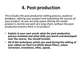 4. Post-production
This includes the post production editing process, audience
feedback, refining your product and evaluating the success of
your product. As you are fully aware filming the media
product is merely one part of a long chain; without the post-
production process there is no product!
• Explain in your own words what the post-production
process involved and what skills you learnt and developed
over the course. You should include:
• All of the techniques which you used during the editing of
your videos on Final Cut (think about filters, colour
correctors, transitions, titles, speed,
 