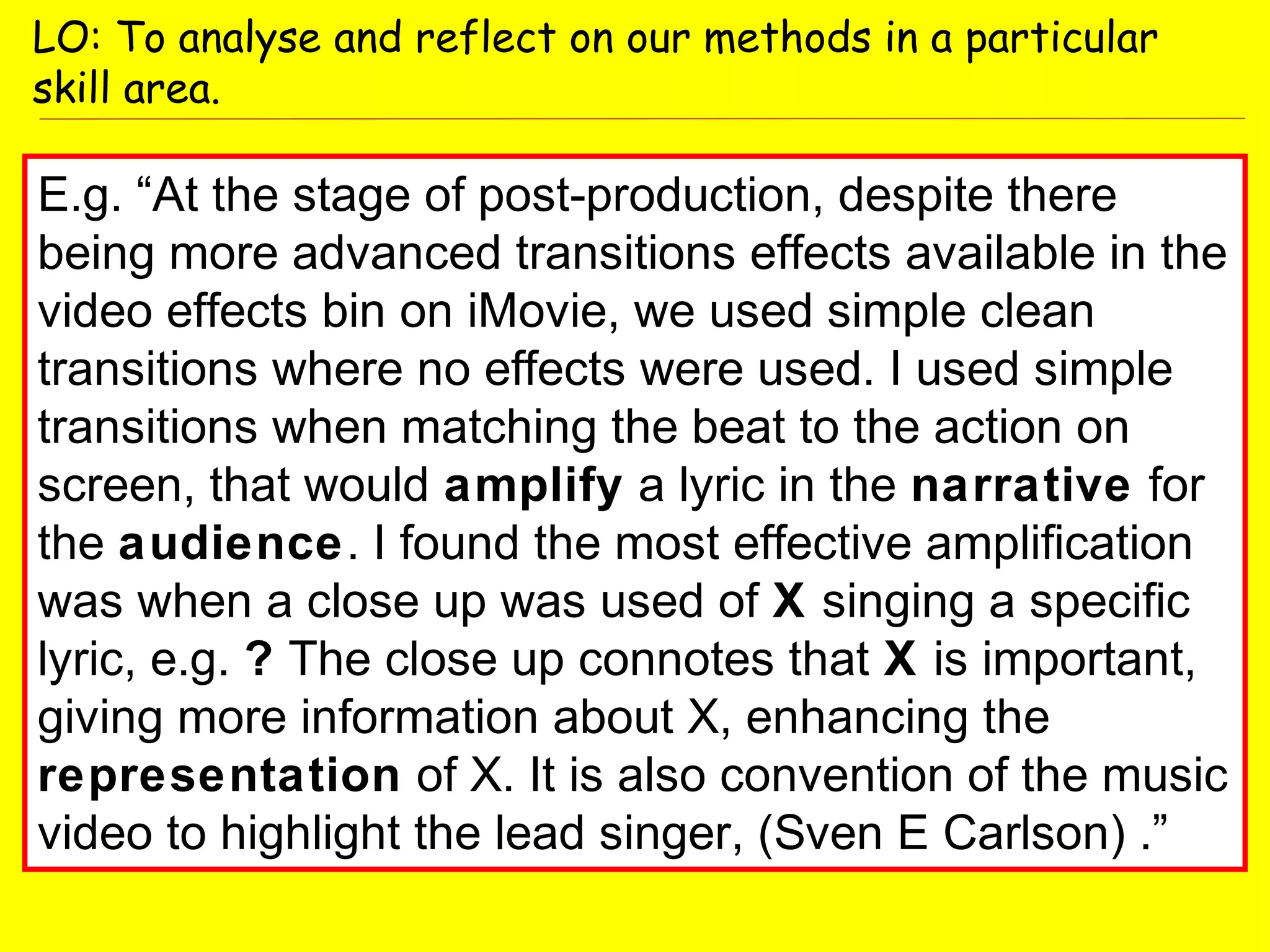E.g. “At the stage of post-production, despite there
being more advanced transitions effects available in the
video effects bin on iMovie, we used simple clean
transitions where no effects were used. I used simple
transitions when matching the beat to the action on
screen, that would amplify a lyric in the narrative for
the audience. I found the most effective amplification
was when a close up was used of X singing a specific
lyric, e.g. ? The close up connotes that X is important,
giving more information about X, enhancing the
representation of X. It is also convention of the music
video to highlight the lead singer, (Sven E Carlson) .”
LO: To analyse and reflect on our methods in a particular
skill area.
 