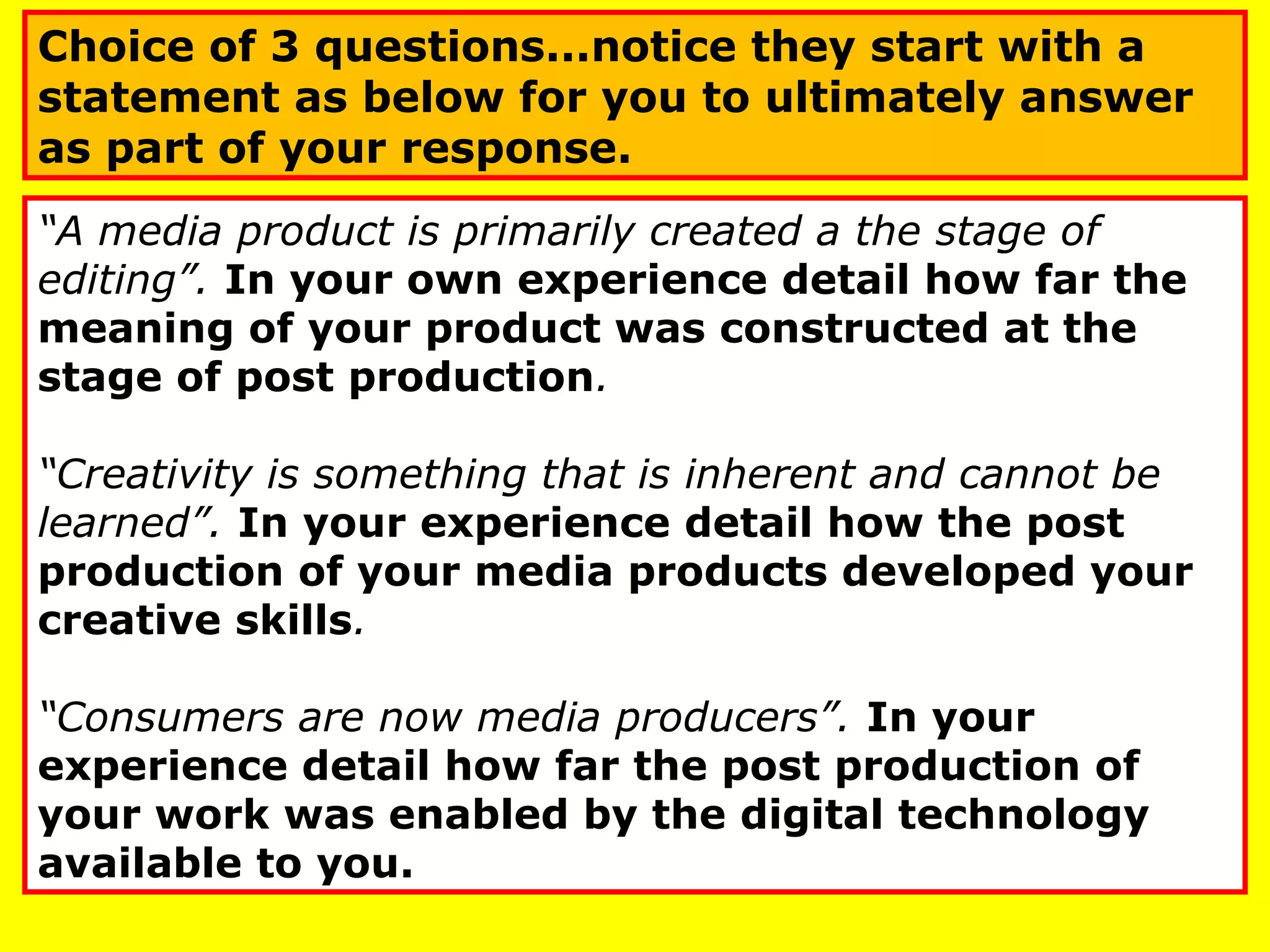 “A media product is primarily created a the stage of
editing”. In your own experience detail how far the
meaning of your product was constructed at the
stage of post production.
“Creativity is something that is inherent and cannot be
learned”. In your experience detail how the post
production of your media products developed your
creative skills.
“Consumers are now media producers”. In your
experience detail how far the post production of
your work was enabled by the digital technology
available to you.
Choice of 3 questions...notice they start with a
statement as below for you to ultimately answer
as part of your response.
 