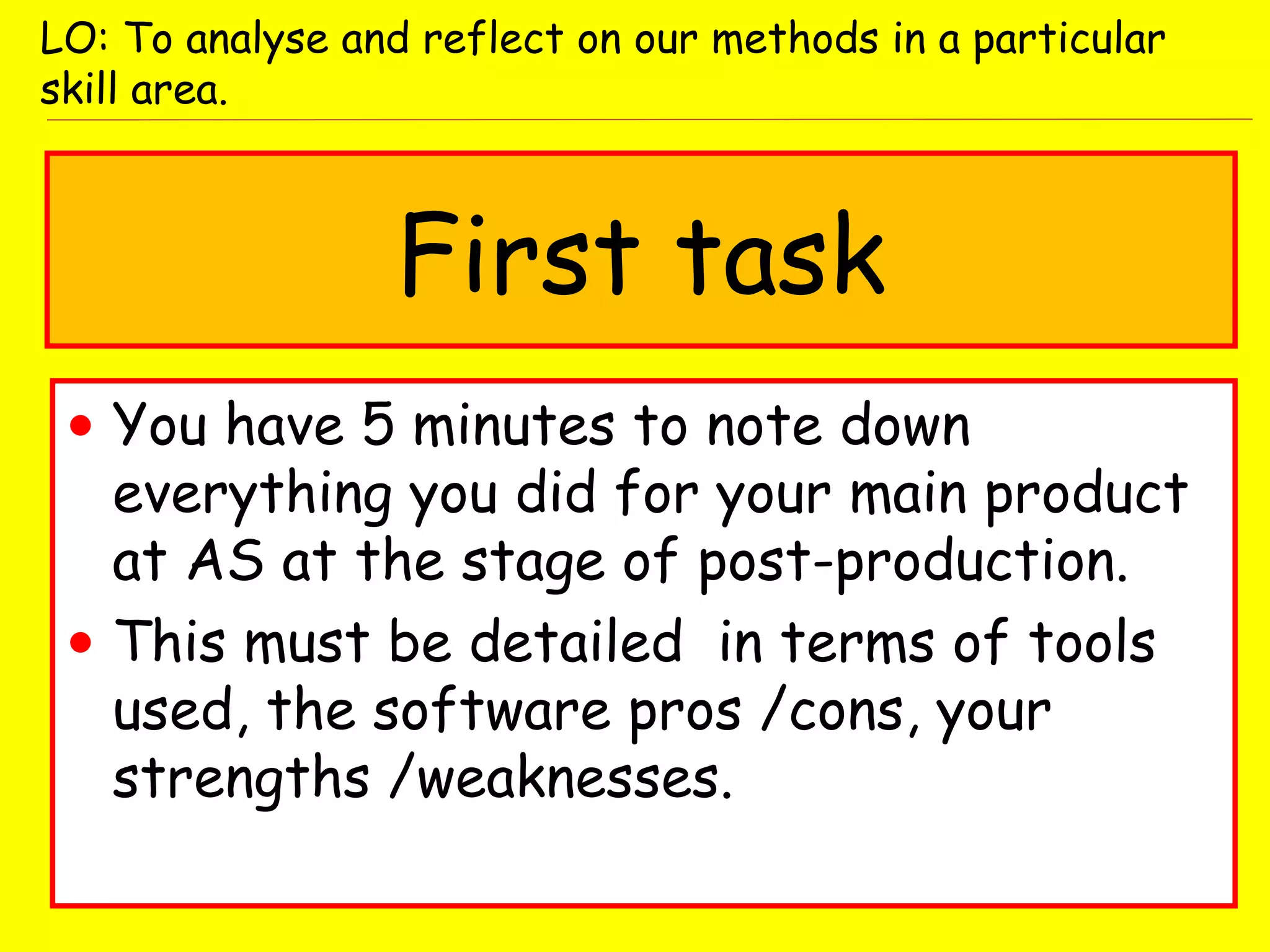 First task
• You have 5 minutes to note down
everything you did for your main product
at AS at the stage of post-production.
• This must be detailed in terms of tools
used, the software pros /cons, your
strengths /weaknesses.
LO: To analyse and reflect on our methods in a particular
skill area.
 