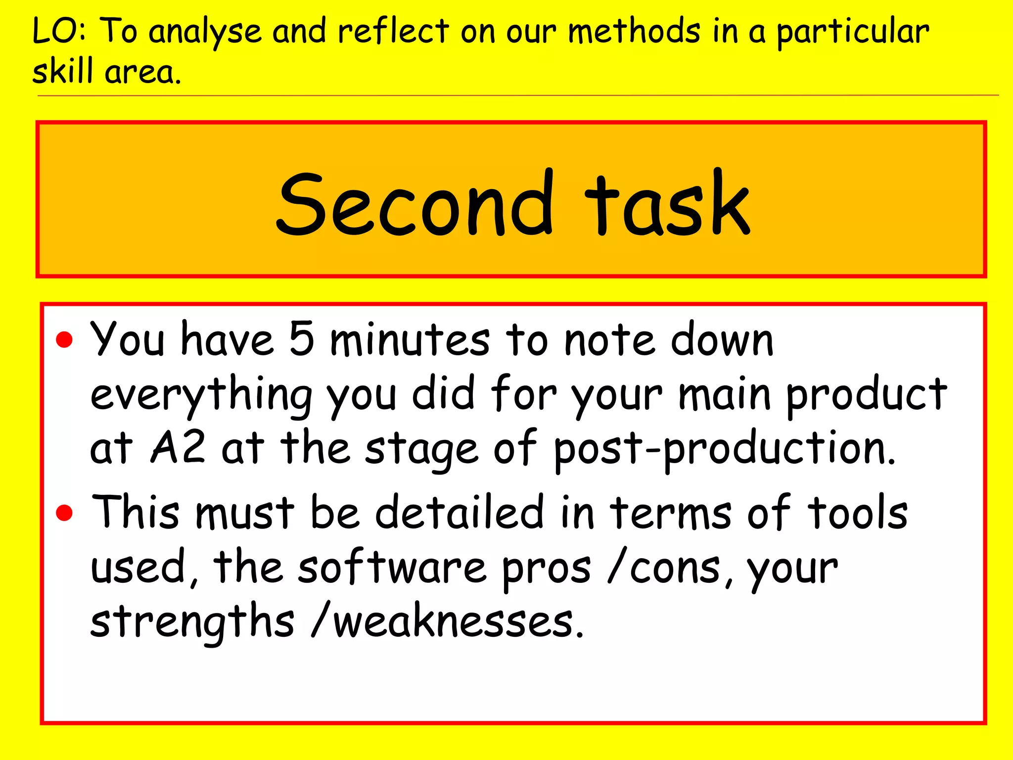 Second task
• You have 5 minutes to note down
everything you did for your main product
at A2 at the stage of post-production.
• This must be detailed in terms of tools
used, the software pros /cons, your
strengths /weaknesses.
LO: To analyse and reflect on our methods in a particular
skill area.
 