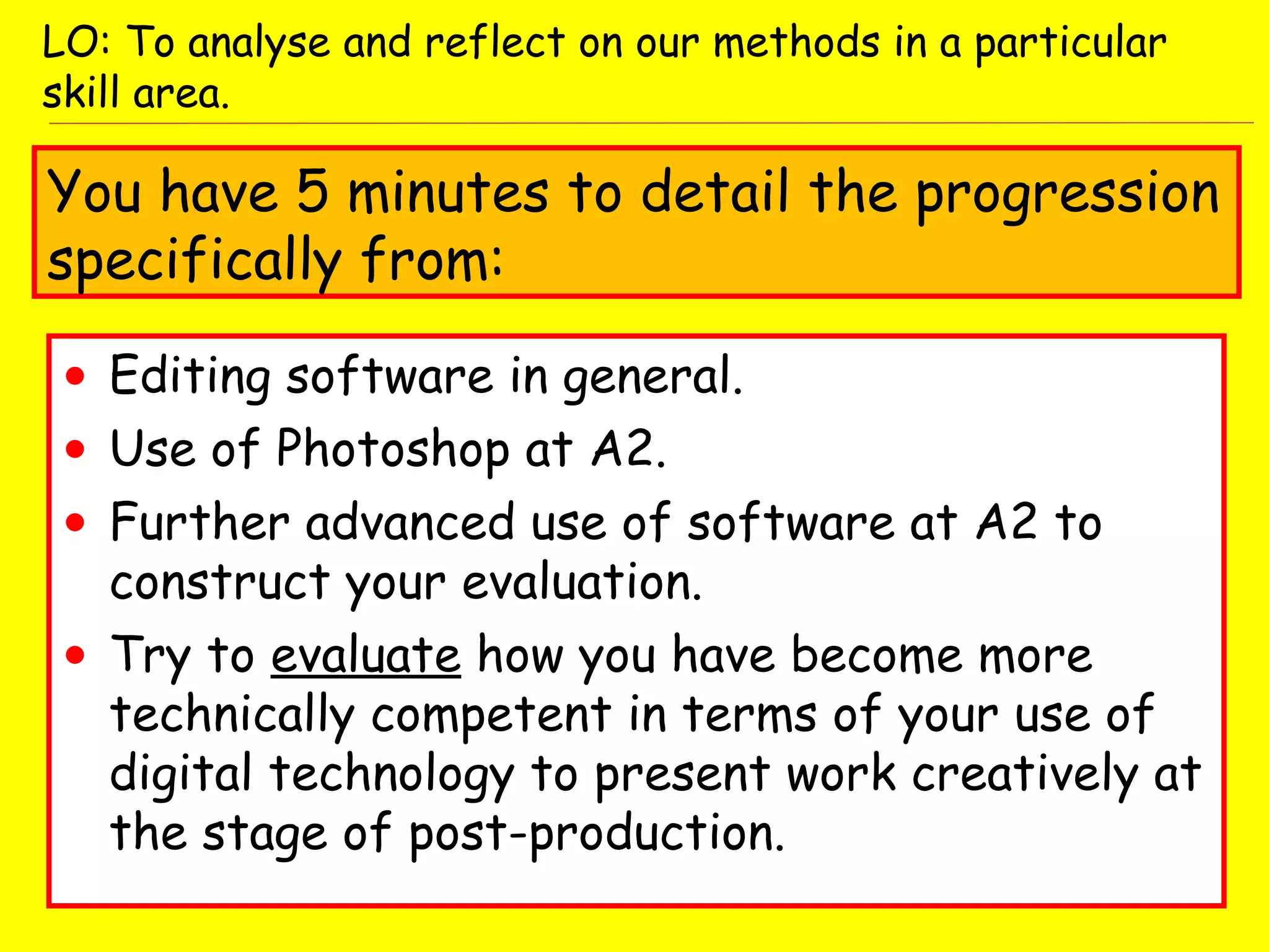 • Editing software in general.
• Use of Photoshop at A2.
• Further advanced use of software at A2 to
construct your evaluation.
• Try to evaluate how you have become more
technically competent in terms of your use of
digital technology to present work creatively at
the stage of post-production.
LO: To analyse and reflect on our methods in a particular
skill area.
You have 5 minutes to detail the progression
specifically from:
 