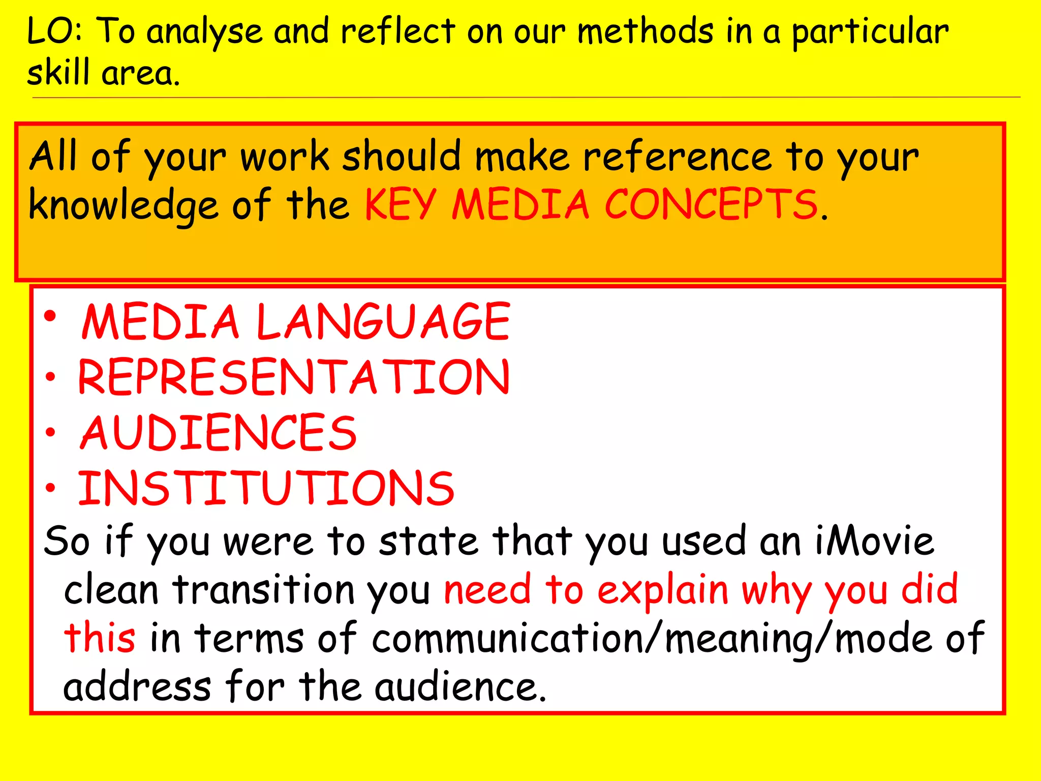 • MEDIA LANGUAGE
• REPRESENTATION
• AUDIENCES
• INSTITUTIONS
So if you were to state that you used an iMovie
clean transition you need to explain why you did
this in terms of communication/meaning/mode of
address for the audience.
LO: To analyse and reflect on our methods in a particular
skill area.
All of your work should make reference to your
knowledge of the KEY MEDIA CONCEPTS.
 