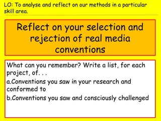 Reflect on your selection and
rejection of real media
conventions
What can you remember? Write a list, for each
project, of. . .
a.Conventions you saw in your research and
conformed to
b.Conventions you saw and consciously challenged
LO: To analyse and reflect on our methods in a particular
skill area.
 