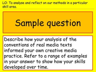 Sample question
Describe how your analysis of the
conventions of real media texts
informed your own creative media
practice. Refer to a range of examples
in your answer to show how your skills
developed over time.
LO: To analyse and reflect on our methods in a particular
skill area.
 