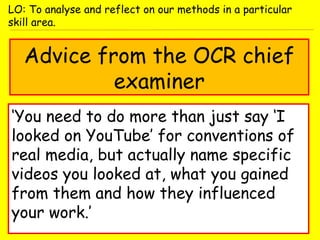 Advice from the OCR chief
examiner
‘You need to do more than just say ‘I
looked on YouTube’ for conventions of
real media, but actually name specific
videos you looked at, what you gained
from them and how they influenced
your work.’
LO: To analyse and reflect on our methods in a particular
skill area.
 