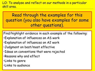 Read through the examples for this
question (you also have examples for some
other questions).
Find/highlight evidence in each example of the following:
•Explanation of influences on AS work
•Explanation of influences on A2 work
•Judgment on best/most effective
•Ideas on conventions that were rejected
•Reasons why and effect
•Links to genre
•Links to audience
LO: To analyse and reflect on our methods in a particular
skill area.
 