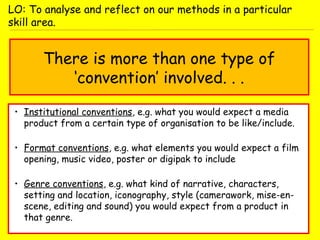 There is more than one type of
‘convention’ involved. . .
• Institutional conventions, e.g. what you would expect a media
product from a certain type of organisation to be like/include.
• Format conventions, e.g. what elements you would expect a film
opening, music video, poster or digipak to include
• Genre conventions, e.g. what kind of narrative, characters,
setting and location, iconography, style (camerawork, mise-en-
scene, editing and sound) you would expect from a product in
that genre.
LO: To analyse and reflect on our methods in a particular
skill area.
 