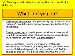 What did you do?
• Institutional conventions – did you identify any of these in your
research? How did you use them within your productions? Did
this improve?
• Format conventions – how did you establish what these were?
How did you go about using them and making sure an audience
could recognise your product? Did this improve?
• Genre conventions – ‘Genre is a product of instances of
repetition and difference’ (S. Neale). How did you select what
to repeat? What did you decide to keep ‘different’? Did this
develop or change? How did the change improve the work?
LO: To analyse and reflect on our methods in a particular
skill area.
 