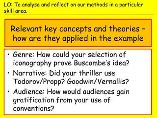 Relevant key concepts and theories –
how are they applied in the example
• Genre: How could your selection of
iconography prove Buscombe’s idea?
• Narrative: Did your thriller use
Todorov/Propp? Goodwin/Vernallis?
• Audience: How would audiences gain
gratification from your use of
conventions?
LO: To analyse and reflect on our methods in a particular
skill area.
 