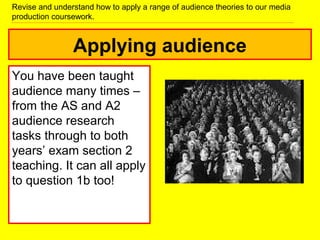 Applying audience
You have been taught
audience many times –
from the AS and A2
audience research
tasks through to both
years’ exam section 2
teaching. It can all apply
to question 1b too!
Revise and understand how to apply a range of audience theories to our media
production coursework.
 