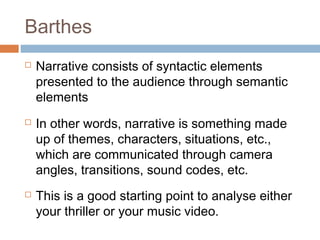 Barthes
 Narrative consists of syntactic elements
presented to the audience through semantic
elements
 In other words, narrative is something made
up of themes, characters, situations, etc.,
which are communicated through camera
angles, transitions, sound codes, etc.
 This is a good starting point to analyse either
your thriller or your music video.
 