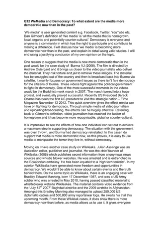 Q12 WeMedia and Democracy: To what extent are the media more
democratic now than in the past?
‘We media’ is user generated content e.g. Facebook, Twitter, YouTube etc.
Dan Gilmoor’s definition of ‘We media’ is ‘all the media that is homegrown,
local, organic and potentially counter-cultural.’ Democracy is everyone and
anyone is a community in which has the right to participate and contribute to
making a difference. I will discuss how ‘we media’ is becoming more
democratic now than in the past, and explain in detail using valid studies. I will
end using a justifying conclusion of my own opinion on the topic.
One reason to suggest that the media is now more democratic than in the
past would be the case study of Burma VJ (2008). The film is directed by
Andrew Ostergard and it brings us closer to the video journalists who deliver
the material. They risk torture and jail to retrieve these images. The material
has be smuggled out of the country and then is broadcast back into Burma via
satellite. It mainly focuses on government issues as there isn’t fare democracy
for the citizens of Burma. These videos fight against the political government
to fight for democracy. One of the most successful moments in the videos
would be the Buddhist monk march in 2007. The march turned into a huge
protest, and eventually proved successful. Recently US President Barack
Obama has been the first US president to visit the strategic nation – Time
Magazine November 12 2012. This quick overview gives the effect media can
have on fighting for democracy. Through simple media of video journalism
and uploading/broadcasting, the effects can be hugely effective. Referring
back to Gilmore’s definition, video journalism has reached the ladder of
homegrown and it has become more recognisable, global or counter-cultural.
It is impressive to see the effects of how one individual can set out to achieve
a maximum step in supporting democracy. The situation with the government
was over thrown, and Burma had democracy reinstated. In this case I do
support that media is more democratic now, as this proves, it is easy to use
media to manipulate the terror they live in, without democracy.
Moving on I have another case study on Wikileaks. Julian Assange was an
Australian editor, publisher and journalist. He was the chief founder of
Wikileaks (2006) which publishes secret information from anonymous news
sources and whistle blower websites. He was arrested and is entrenched in
the Ecuadorian embassy. He has been equated to a ‘high tech terrorist’. In my
opinion Wikilieaks have generated more freedom and opportunities in
democracy. We wouldn’t be able to know about certain events and the truth
behind them. On the same topic as Wikileaks, there is an engaging case with
Bradley Edward Manning, born 17 December 1987, and was a US Army
soldier who was arrested in May 2010, having passed classified material to
whistleblower website Wikileakes. The material contains video evidence from
the ‘July 12th
2007’ Baghdad airstrike and the 2009 airstrike in Afghanistan.
Amongst this Bradley Manning also managed to upload 250,000 US
diplomatic cables and 500,000 army reports/war logs. He awaits his trial this
upcoming month. From these Wikileak cases, it does show there is more
democracy now than before, as media allows us to use it. It gives everyone
 