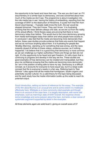 the opportunity to be heard and have their say. ‘The war you don’t see’ an ITV
documentary on a similar topic to democracy, and was concerned about how
much of the media we don’t see. The programme is about investigation into
the role media has in war, tracing the history of embedding, reporting from the
coverage of WW1 to the destruction of Hiroshima. A quote from that film from
David Lloyd George – ‘if people really know the truth, the war would be
stopped tomorrow. They don’t know. They can’t know.’ It is frustrating
knowing that the news delivers always one side, as we are cut from the reality
of the actual effects. I think theses cases are proving that there is more
democracy today than before. This would due to the more democracy growing
from media technologies today than before and what people have access to.
In conclusion I also feel that the media are becoming more democratic than
before, these case studies provide evidence that there are events that happen
and we do not know anything about them. It is frustrating for people like
‘Bradley Manning’, standing up for something that was wrong, and the news
instantly closed of all ties to these videos, evidence sources, as if nothing
happened. I do believe that it is a good thing that democracy is more common
as we can challenge our higher authorities if there are things we feel are not
right. It’s the opportunity to be heard and gain freedom. It’s still a topic that is
continuing to progress and develop in the way we live. These studies are
good examples of how democracy can be created and manipulated, but they
give me confidence knowing that the media are becoming more democratic,
as I am in the position of being able to have my say. Democracy is a difficult
concept, as it accounts for everyone to have equal say, but it’s a large scale
concept that fits to everyone’s needs in a fair way. Refering back to ‘Dan
Gilmoor’ I also agree that all the media that homegrown, localm organic and
potentially counter cultural. It’s a valid theory for the topic being discussed,
and for each study how the media information builds up the scale to reach its
potential output.
Good introduction, setting out terms of reference for the essay. The example
of the film about Burma is an unusual one and to some extent it is mobilised
effectively here. Wikileaks is a more commonly cited example and though
there is an account of the case here, it is largely descriptive, with some odd
emphases, such as manning’s date of birth! Overall, the response shows
some knowledge and some passion about the topic, but lacks a clear sense of
systematic argument supported by detail in the examples.
All three elements again are solid level 3, giving an overall score of 37
 