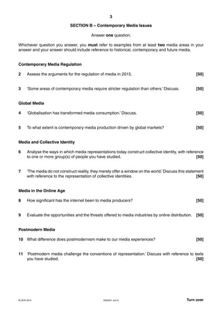 3
G325/01 Jun15 Turn over© OCR 2015
SECTION B – Contemporary Media Issues
Answer one question.
Whichever question you answer, you must refer to examples from at least two media areas in your
answer and your answer should include reference to historical, contemporary and future media.
Contemporary Media Regulation
2 Assess the arguments for the regulation of media in 2015. [50]
3 ‘Some areas of contemporary media require stricter regulation than others.’ Discuss. [50]
Global Media
4 ‘Globalisation has transformed media consumption.’ Discuss. [50]
5 To what extent is contemporary media production driven by global markets? [50]
Media and Collective Identity
6 Analyse the ways in which media representations today construct collective identity, with reference
to one or more group(s) of people you have studied. [50]
7 ‘The media do not construct reality, they merely offer a window on the world.’ Discuss this statement
with reference to the representation of collective identities. [50]
Media in the Online Age
8 How significant has the internet been to media producers? [50]
9 Evaluate the opportunities and the threats offered to media industries by online distribution. [50]
Postmodern Media
10 What difference does postmodernism make to our media experiences? [50]
11 ‘Postmodern media challenge the conventions of representation.’ Discuss with reference to texts
you have studied. [50]
 
