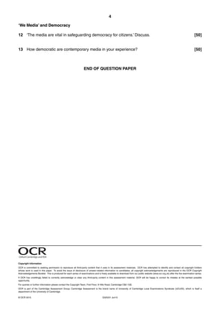 4
G325/01 Jun15© OCR 2015
‘We Media’ and Democracy
12 ‘The media are vital in safeguarding democracy for citizens.’ Discuss. [50]
13 How democratic are contemporary media in your experience? [50]
END OF QUESTION PAPER
Oxford Cambridge and RSA
Copyright Information
OCR is committed to seeking permission to reproduce all third-party content that it uses in its assessment materials. OCR has attempted to identify and contact all copyright holders
whose work is used in this paper. To avoid the issue of disclosure of answer-related information to candidates, all copyright acknowledgements are reproduced in the OCR Copyright
Acknowledgements Booklet. This is produced for each series of examinations and is freely available to download from our public website (www.ocr.org.uk) after the live examination series.
If OCR has unwittingly failed to correctly acknowledge or clear any third-party content in this assessment material, OCR will be happy to correct its mistake at the earliest possible
opportunity.
For queries or further information please contact the Copyright Team, First Floor, 9 Hills Road, Cambridge CB2 1GE.
OCR is part of the Cambridge Assessment Group; Cambridge Assessment is the brand name of University of Cambridge Local Examinations Syndicate (UCLES), which is itself a
department of the University of Cambridge.
 
