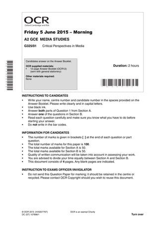 *5073305402*
Friday 5 June 2015 – Morning
A2 GCE MEDIA STUDIES
G325/01 Critical Perspectives in Media
INSTRUCTIONS TO CANDIDATES
• Write your name, centre number and candidate number in the spaces provided on the
Answer Booklet. Please write clearly and in capital letters.
• Use black ink.
• Answer both parts of Question 1 from Section A.
• Answer one of the questions in Section B.
• Read each question carefully and make sure you know what you have to do before
starting your answer.
• Do not write in the bar codes.
INFORMATION FOR CANDIDATES
• The number of marks is given in brackets [ ] at the end of each question or part
question.
• The total number of marks for this paper is 100.
• The total marks available for Section A is 50.
• The total marks available for Section B is 50.
• Quality of written communication will be taken into account in assessing your work.
• You are advised to divide your time equally between Section A and Section B.
• This document consists of 4 pages. Any blank pages are indicated.
INSTRUCTION TO EXAMS OFFICER/INVIGILATOR
• Do not send this Question Paper for marking; it should be retained in the centre or
recycled. Please contact OCR Copyright should you wish to reuse this document.
OCR is an exempt Charity
Turn over
© OCR 2015 [H/500/7767]
DC (ST) 107898/1
Candidates answer on the Answer Booklet.
OCR supplied materials:
• 12 page Answer Booklet (OCR12)
(sent with general stationery)
Other materials required:
None
* G 3 2 5 0 1 *
Duration: 2 hours
Oxford Cambridge and RSA
 