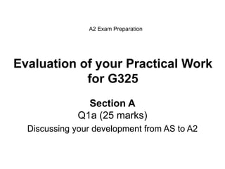 Evaluation of your Practical Work
for G325
Section A
Q1a (25 marks)
Discussing your development from AS to A2
A2 Exam Preparation
 