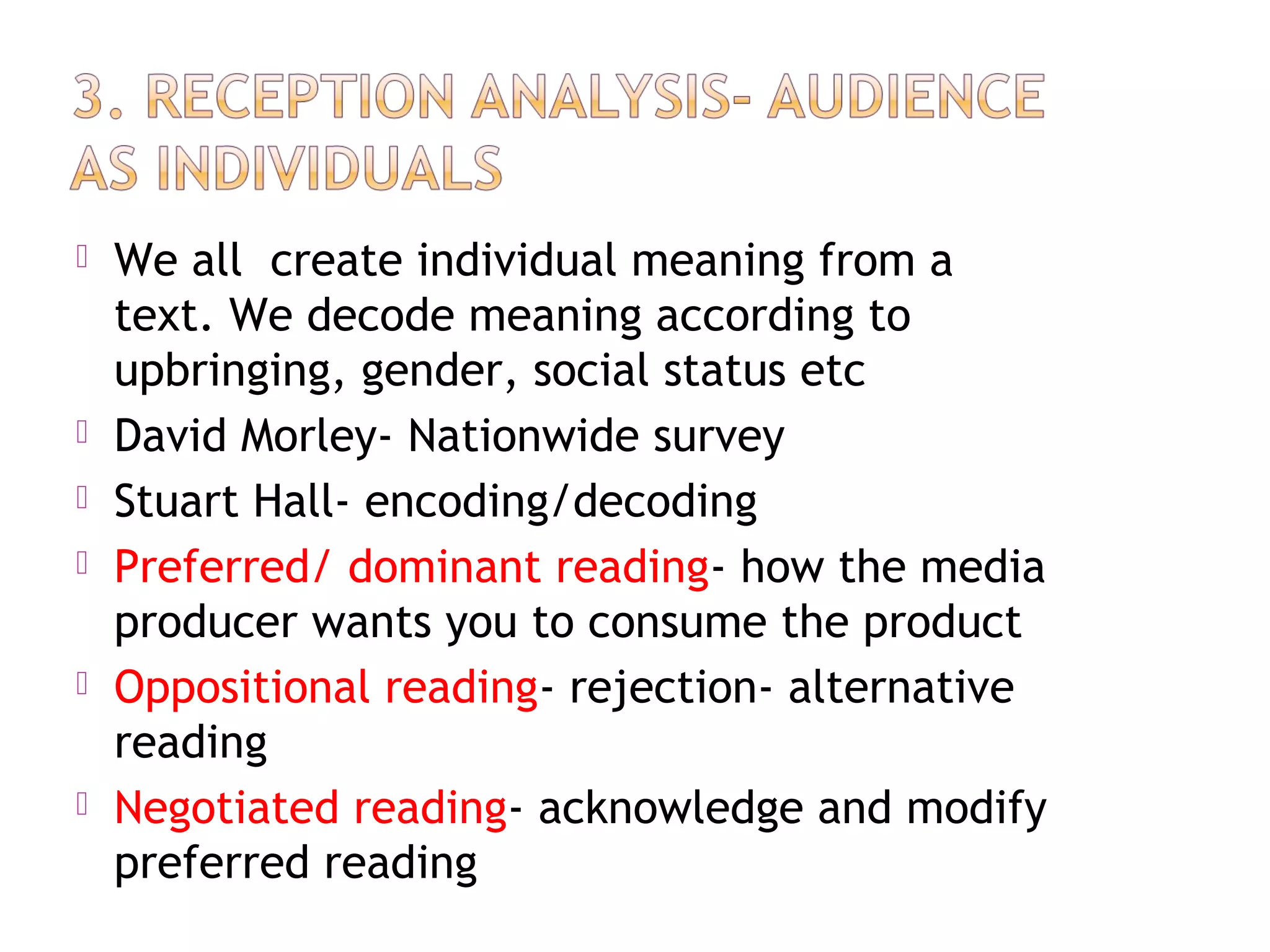  We all create individual meaning from a
text. We decode meaning according to
upbringing, gender, social status etc
 David Morley- Nationwide survey
 Stuart Hall- encoding/decoding
 Preferred/ dominant reading- how the media
producer wants you to consume the product
 Oppositional reading- rejection- alternative
reading
 Negotiated reading- acknowledge and modify
preferred reading
 