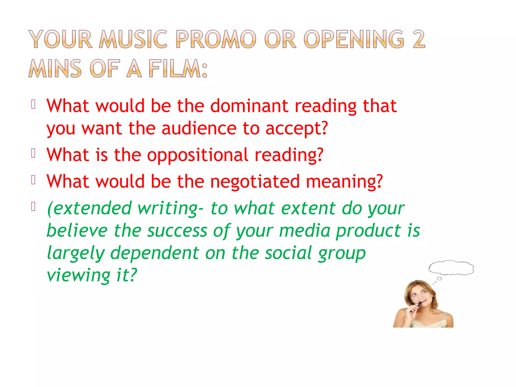  What would be the dominant reading that
you want the audience to accept?
 What is the oppositional reading?
 What would be the negotiated meaning?
 (extended writing- to what extent do your
believe the success of your media product is
largely dependent on the social group
viewing it?
 