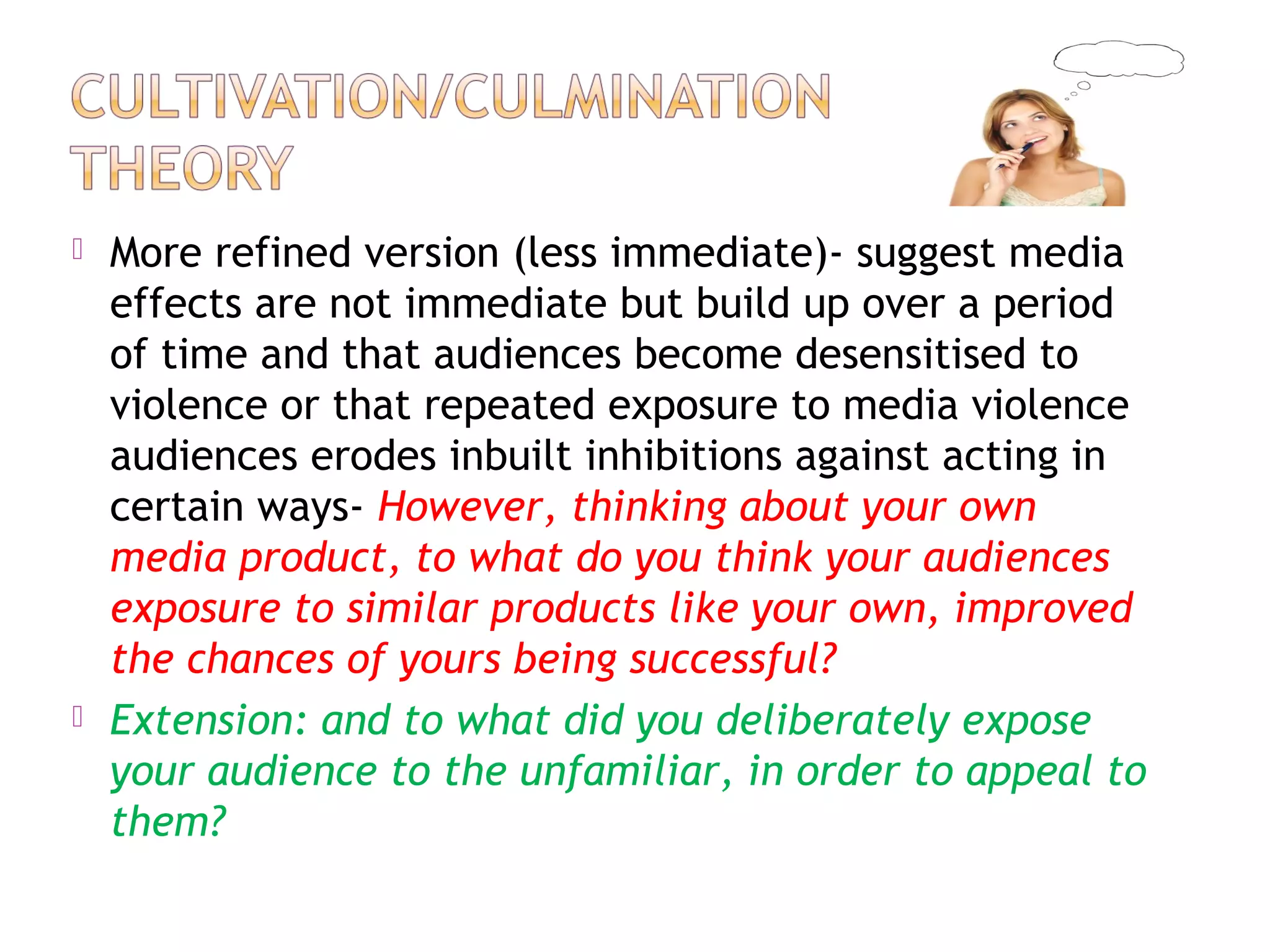  More refined version (less immediate)- suggest media
effects are not immediate but build up over a period
of time and that audiences become desensitised to
violence or that repeated exposure to media violence
audiences erodes inbuilt inhibitions against acting in
certain ways- However, thinking about your own
media product, to what do you think your audiences
exposure to similar products like your own, improved
the chances of yours being successful?
 Extension: and to what did you deliberately expose
your audience to the unfamiliar, in order to appeal to
them?
 