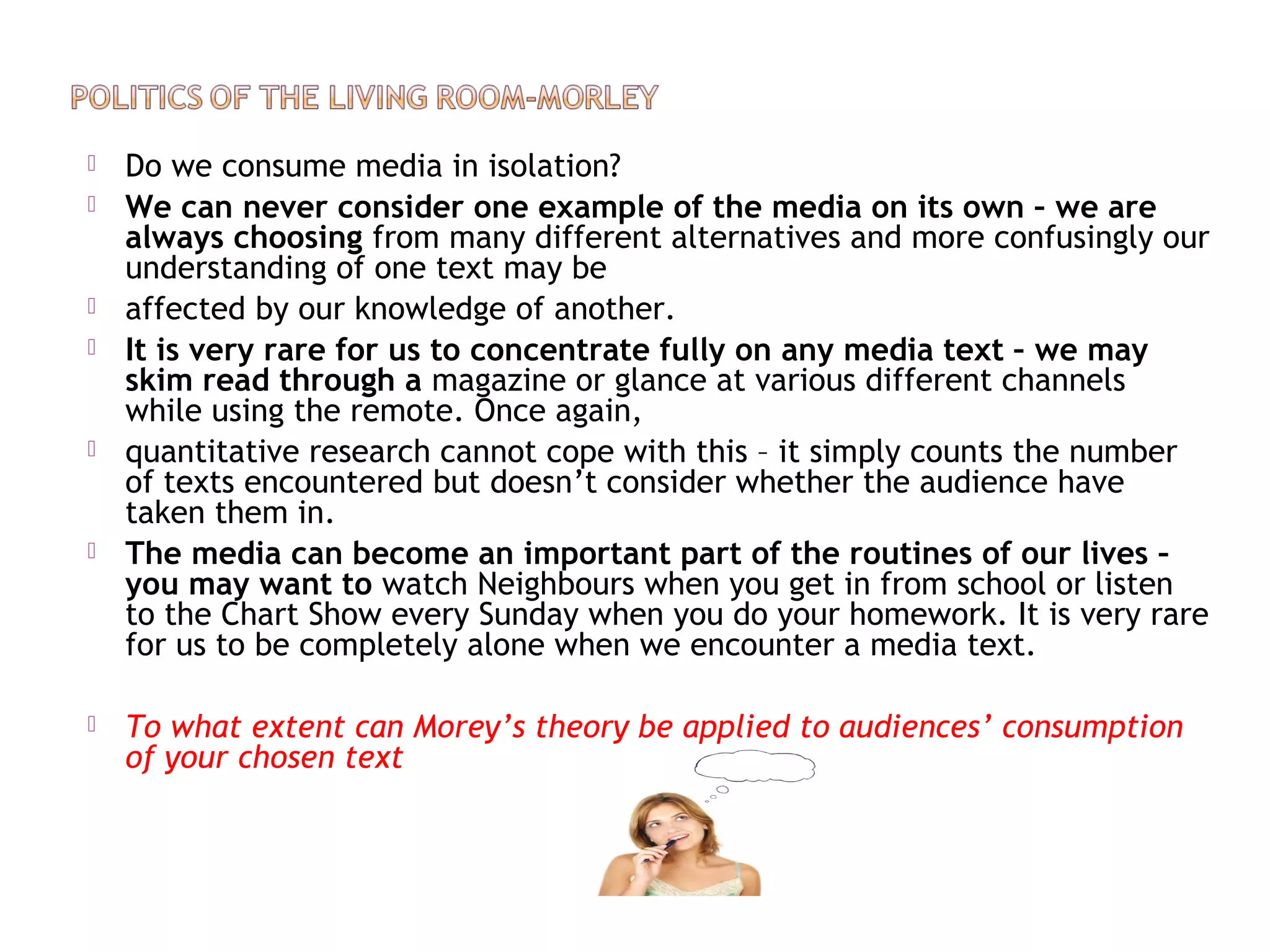  Do we consume media in isolation?
 We can never consider one example of the media on its own – we are
always choosing from many different alternatives and more confusingly our
understanding of one text may be
 affected by our knowledge of another.
 It is very rare for us to concentrate fully on any media text – we may
skim read through a magazine or glance at various different channels
while using the remote. Once again,
 quantitative research cannot cope with this – it simply counts the number
of texts encountered but doesn’t consider whether the audience have
taken them in.
 The media can become an important part of the routines of our lives –
you may want to watch Neighbours when you get in from school or listen
to the Chart Show every Sunday when you do your homework. It is very rare
for us to be completely alone when we encounter a media text.
 To what extent can Morey’s theory be applied to audiences’ consumption
of your chosen text
 