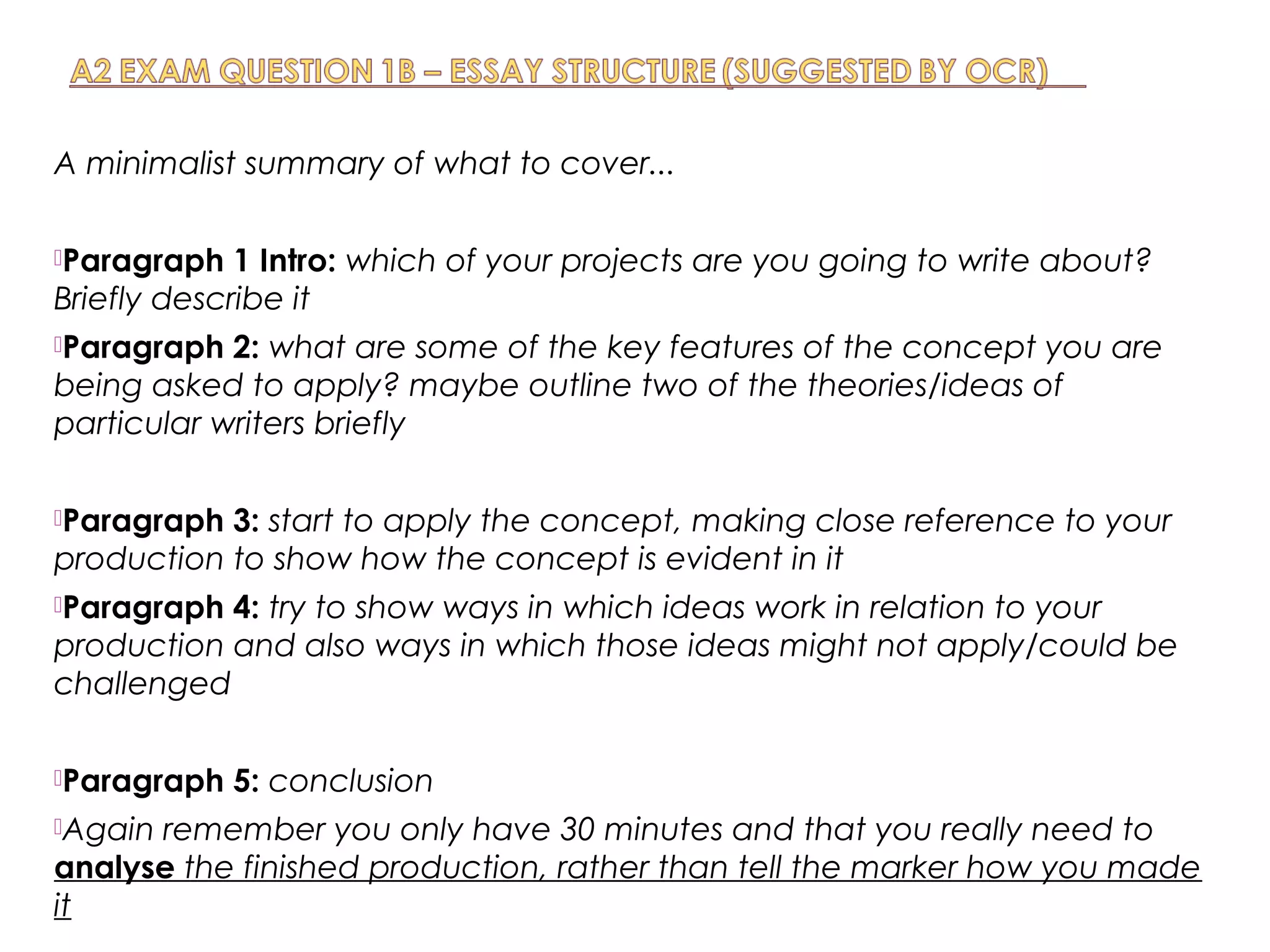 A minimalist summary of what to cover...
Paragraph 1 Intro: which of your projects are you going to write about?
Briefly describe it
Paragraph 2: what are some of the key features of the concept you are
being asked to apply? maybe outline two of the theories/ideas of
particular writers briefly
Paragraph 3: start to apply the concept, making close reference to your
production to show how the concept is evident in it
Paragraph 4: try to show ways in which ideas work in relation to your
production and also ways in which those ideas might not apply/could be
challenged
Paragraph 5: conclusion
Again remember you only have 30 minutes and that you really need to
analyse the finished production, rather than tell the marker how you made
it
 