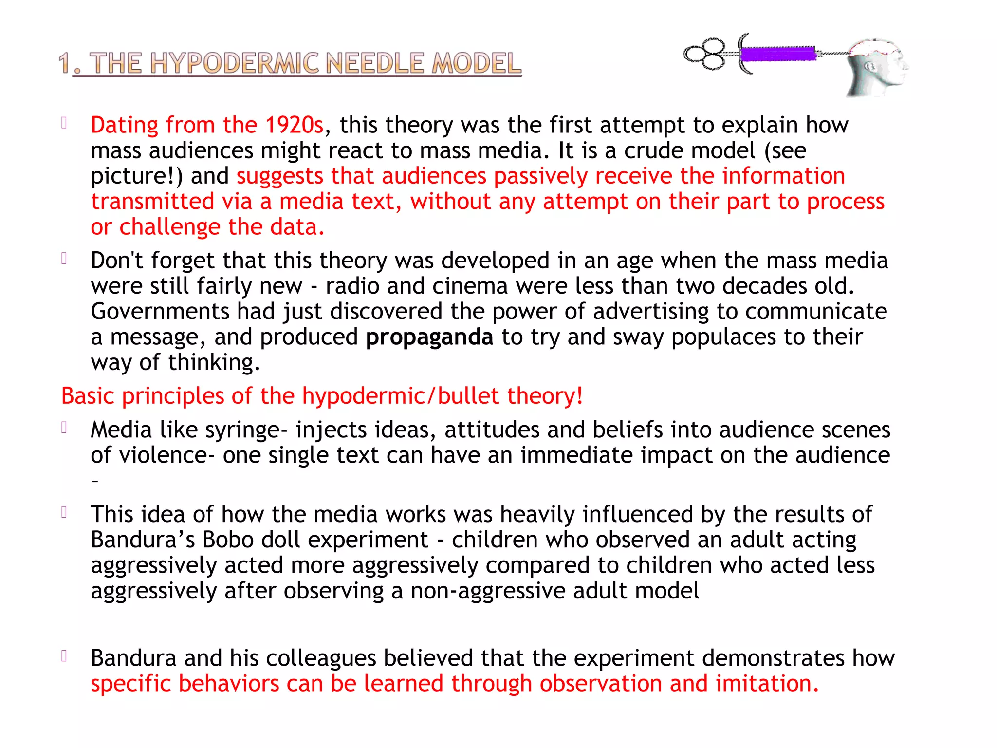  Dating from the 1920s, this theory was the first attempt to explain how
mass audiences might react to mass media. It is a crude model (see
picture!) and suggests that audiences passively receive the information
transmitted via a media text, without any attempt on their part to process
or challenge the data.
 Don't forget that this theory was developed in an age when the mass media
were still fairly new - radio and cinema were less than two decades old.
Governments had just discovered the power of advertising to communicate
a message, and produced propaganda to try and sway populaces to their
way of thinking.
Basic principles of the hypodermic/bullet theory!
 Media like syringe- injects ideas, attitudes and beliefs into audience scenes
of violence- one single text can have an immediate impact on the audience
–
 This idea of how the media works was heavily influenced by the results of
Bandura’s Bobo doll experiment - children who observed an adult acting
aggressively acted more aggressively compared to children who acted less
aggressively after observing a non-aggressive adult model
 Bandura and his colleagues believed that the experiment demonstrates how
specific behaviors can be learned through observation and imitation.
 