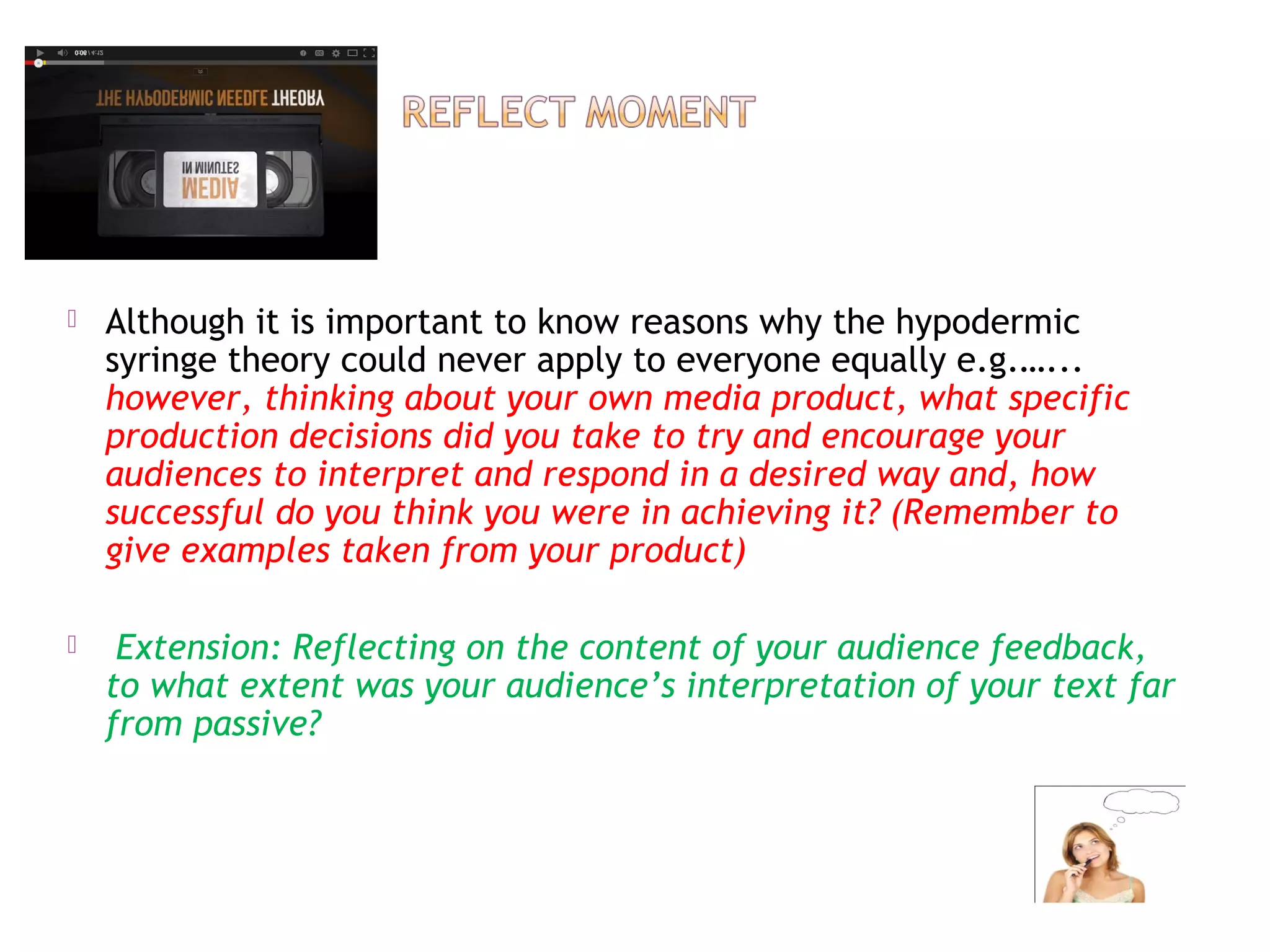  Although it is important to know reasons why the hypodermic
syringe theory could never apply to everyone equally e.g.…...
however, thinking about your own media product, what specific
production decisions did you take to try and encourage your
audiences to interpret and respond in a desired way and, how
successful do you think you were in achieving it? (Remember to
give examples taken from your product)
 Extension: Reflecting on the content of your audience feedback,
to what extent was your audience’s interpretation of your text far
from passive?
 