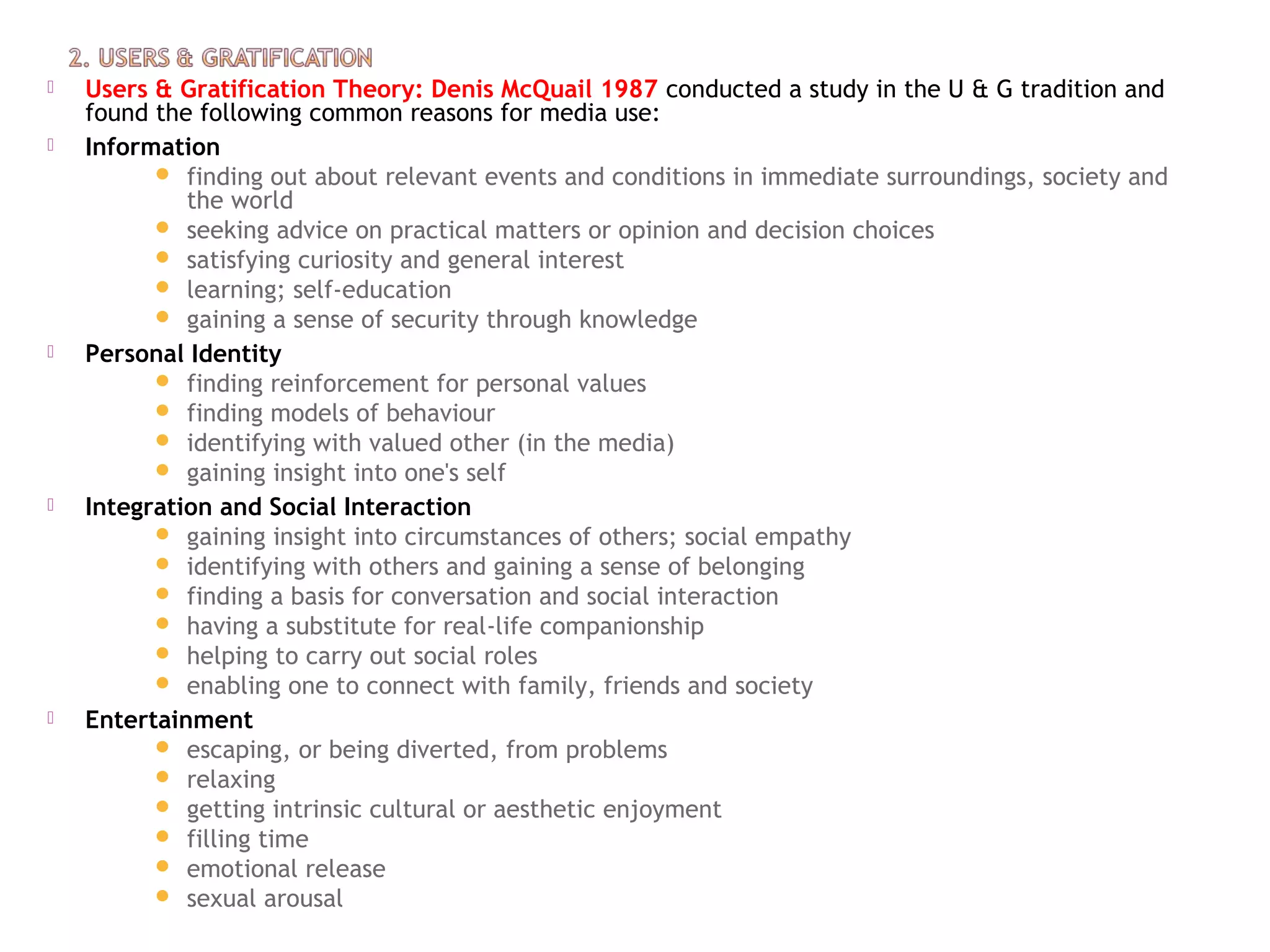  Users & Gratification Theory: Denis McQuail 1987 conducted a study in the U & G tradition and
found the following common reasons for media use:
 Information
 finding out about relevant events and conditions in immediate surroundings, society and
the world
 seeking advice on practical matters or opinion and decision choices
 satisfying curiosity and general interest
 learning; self-education
 gaining a sense of security through knowledge
 Personal Identity
 finding reinforcement for personal values
 finding models of behaviour
 identifying with valued other (in the media)
 gaining insight into one's self
 Integration and Social Interaction
 gaining insight into circumstances of others; social empathy
 identifying with others and gaining a sense of belonging
 finding a basis for conversation and social interaction
 having a substitute for real-life companionship
 helping to carry out social roles
 enabling one to connect with family, friends and society
 Entertainment
 escaping, or being diverted, from problems
 relaxing
 getting intrinsic cultural or aesthetic enjoyment
 filling time
 emotional release
 sexual arousal
 