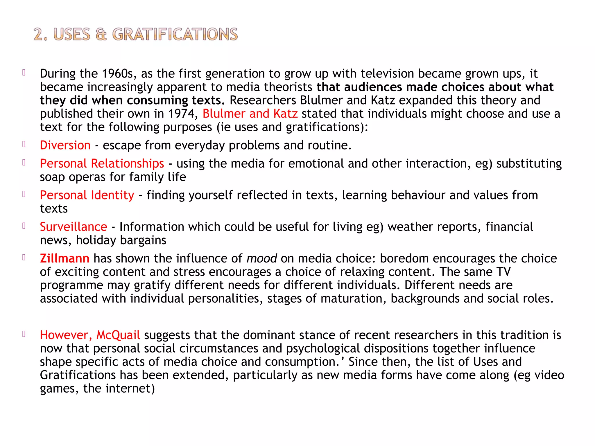  During the 1960s, as the first generation to grow up with television became grown ups, it
became increasingly apparent to media theorists that audiences made choices about what
they did when consuming texts. Researchers Blulmer and Katz expanded this theory and
published their own in 1974, Blulmer and Katz stated that individuals might choose and use a
text for the following purposes (ie uses and gratifications):
 Diversion - escape from everyday problems and routine.
 Personal Relationships - using the media for emotional and other interaction, eg) substituting
soap operas for family life
 Personal Identity - finding yourself reflected in texts, learning behaviour and values from
texts
 Surveillance - Information which could be useful for living eg) weather reports, financial
news, holiday bargains
 Zillmann has shown the influence of mood on media choice: boredom encourages the choice
of exciting content and stress encourages a choice of relaxing content. The same TV
programme may gratify different needs for different individuals. Different needs are
associated with individual personalities, stages of maturation, backgrounds and social roles.
 However, McQuail suggests that the dominant stance of recent researchers in this tradition is
now that personal social circumstances and psychological dispositions together influence
shape specific acts of media choice and consumption.’ Since then, the list of Uses and
Gratifications has been extended, particularly as new media forms have come along (eg video
games, the internet)
 