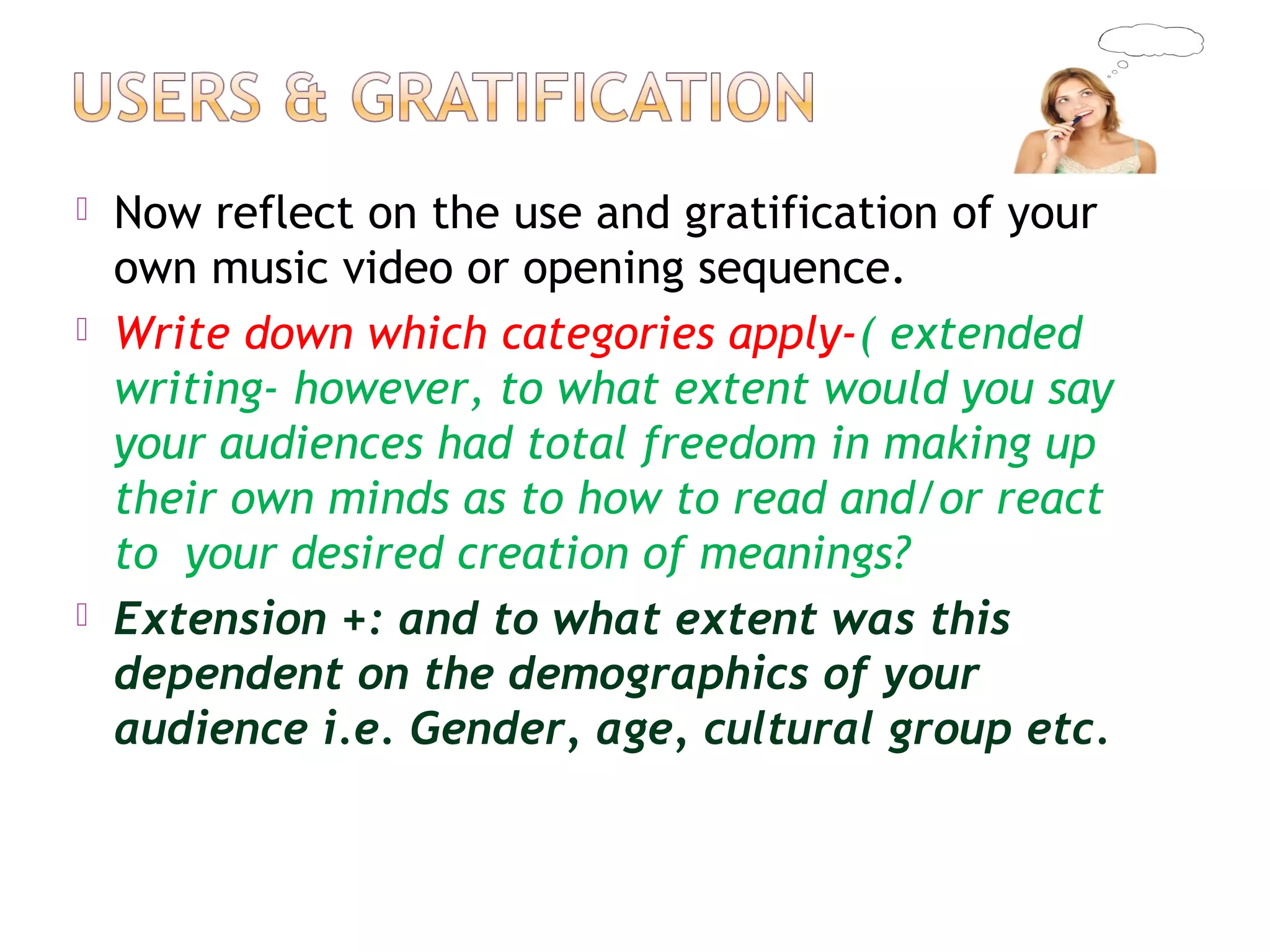  Now reflect on the use and gratification of your
own music video or opening sequence.
 Write down which categories apply-( extended
writing- however, to what extent would you say
your audiences had total freedom in making up
their own minds as to how to read and/or react
to your desired creation of meanings?
 Extension +: and to what extent was this
dependent on the demographics of your
audience i.e. Gender, age, cultural group etc.
 