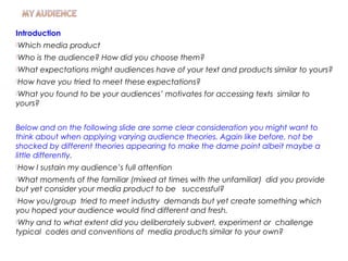 Introduction
Which media product
Who is the audience? How did you choose them?
What expectations might audiences have of your text and products similar to yours?
How have you tried to meet these expectations?
What you found to be your audiences’ motivates for accessing texts similar to
yours?
Below and on the following slide are some clear consideration you might want to
think about when applying varying audience theories. Again like before, not be
shocked by different theories appearing to make the dame point albeit maybe a
little differently.
How I sustain my audience’s full attention
What moments of the familiar (mixed at times with the unfamiliar) did you provide
but yet consider your media product to be successful?
How you/group tried to meet industry demands but yet create something which
you hoped your audience would find different and fresh.
Why and to what extent did you deliberately subvert, experiment or challenge
typical codes and conventions of media products similar to your own?
 