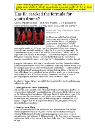Use this article alongside the ‘e4.doc’ and ‘Teenage Kicks.doc’ to examine how e4 are
 creating a sense of collective identity amongst young people, and consider why they are doing
 this. To what extent are collective identities/ group really just artificial target markets?

Has E4 cracked the formula for
youth drama?
Skins, Inbetweeners - and now Misfits. E4 is producing
some brilliant drama. So why can't BBC3 do the same?
                                       Misfits: like Vicky Pollard meets Heroes.
                                       Photograph: E4

                                        On Thursday night E4's latest bit of
                                        homegrown programming, Asbo sci-fi
                                        drama Misfits, debuts on Channel 4's
                                        yoof channel. The premise sounds
                                        ridiculous – a load of grotty kids doing
community service get hit by an electrical storm and obtain superpowers
(think Heroes meets Vicky Pollard) – but the first episode is very good. Like
E4's other two big successes Skins and The Inbetweeners, Misfits strikes the
right notes visually and in its dialogue. The direction is as good, if not better
than, most terrestrial dramas – and the banter between the characters is
raucous enough for teenagers to get that they're being talked to rather than at.

Compare and contrast with BBC3. The channel's breakout shows since Skins
first aired in 2007 have been Gavin and Stacey, and Being Human. While liked
by youngish audiences, neither are necessarily youth shows – and when BBC3
has tried specifically younger sitcoms, such as Coming Of Age or the recent
Lunch Monkeys, the results have been a mindless pandering to the grotesque
and the bawdy. And if The Inbetweeners has proved anything, it's that if
you're going to do grotesque and bawdy, you'd better do it right.

So what key things E4 have got right? Here's my list: feel free to add /disagree
vehemently with it.

• Teenagers don't know everything.
But they do know a stinky script when they hear one. Skins made great use of
young writers, but only by teaming them up with seasoned telly veterans such
as the father and son team Bryan Elsley and Jamie Brittain, who created it. In
the same way The Inbetweeners and Misfits are both written by relatively
older writers who conciously imitate their own youthful voices (rather than
today's slang) so that the dialogue isn't strained and, like, really obviously
aimed at today's kids, bruv.

• Teenagers are filthy.
There are characters in Skins, Misfits and The Inbetweeners that are both
morally reprehensible and, yet, quite lovable. Like a lot of real teenagers.
Finding that balance without it sounding exaggerated and crude (or, as is
often the case, outright Joey Tribbiani-stupid) is the first step in getting young
audiences to believe that a show is for them. Take note, Two Pints and Coming
Of Age
 