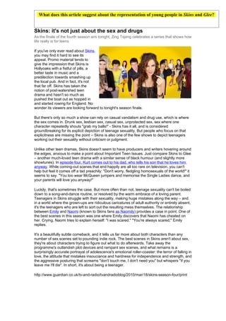 What does this article suggest about the representation of young people in Skins and Glee?


Skins: it's not just about the sex and drugs
As the finale of the fourth season airs tonight, Zing Tsjeng celebrates a series that shows how
life really is for teens

If you've only ever read about Skins,
you may find it hard to see its
appeal. Promo material tends to
give the impression that Skins is
Hollyoaks with a fistful of pills, a
better taste in music and a
predilection towards smashing up
the local pub. And in fact, it's not
that far off. Skins has taken the
notion of post-watershed teen
drama and hasn't so much as
pushed the boat out as hopped in
and started rowing for England. No
wonder its viewers are looking forward to tonight's season finale.

But there's only so much a show can rely on casual vandalism and drug use, which is where
the sex comes in. Drunk sex, lesbian sex, casual sex, unprotected sex, sex where one
character repeatedly shouts "grab my balls!" - Skins has it all, and is considered
groundbreaking for its explicit depiction of teenage sexuality. But people who focus on that
explicitness are missing the point – Skins is also one of the few shows to depict teenagers
working out their sexuality without criticism or judgment.

Unlike other teen dramas, Skins doesn't seem to have producers and writers hovering around
the edges, anxious to make a point about Important Teen Issues. Just compare Skins to Glee
– another much-loved teen drama with a similar sense of black humour (and slightly more
showtunes). In episode four, Kurt comes out to his dad, who tells his son that he loves him
anyway. While coming-out scenes that end happily are all too rare on television, you can't
help but feel it comes off a tad preachily: "Don't worry, fledgling homosexuals of the world!" it
seems to say. "You too wear McQueen jumpers and memorise the Single Ladies dance, and
your parents will love you anyway!"

Luckily, that's sometimes the case. But more often than not, teenage sexuality can't be boiled
down to a song-and-dance routine, or resolved by the warm embrace of a loving parent.
Teenagers in Skins struggle with their sexuality, making huge mistakes along the way – and
in a world where the grown-ups are ridiculous caricatures of adult authority or entirely absent,
it's the teenagers who are left to sort out the resulting mess themselves. The relationship
between Emily and Naomi (known to Skins fans as Naomily) provides a case in point. One of
the best scenes in this season was one where Emily discovers that Naomi has cheated on
her. Crying, Naomi tries to explain herself: "I was scared." "You're always scared," Emily
replies.

It's a beautifully subtle comeback, and it tells us far more about both characters than any
number of sex scenes set to pounding indie rock. The best scenes in Skins aren't about sex,
they're about characters trying to figure out what to do afterwards. Take away the
programme's outlandish plot devices and rampant sex scenes, and what remains is a
surprisingly accurate portrayal of adolescence's emotional roller-coaster: the terror of falling in
love, the attitude that mistakes insouciance and hardness for independence and strength, and
the aggressive posturing that screams "don't touch me, I don't need you" but whispers "if you
leave me I'll die". In short, it's about being a teenager.

http://www.guardian.co.uk/tv-and-radio/tvandradioblog/2010/mar/18/skins-season-four/print
 