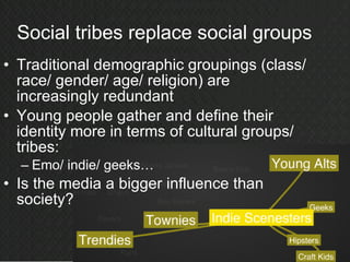 Social tribes replace social groups Traditional demographic groupings (class/ race/ gender/ age/ religion) are increasingly redundant Young people gather and define their identity more in terms of cultural groups/ tribes: Emo/ indie/ geeks… Is the media a bigger influence than society? 