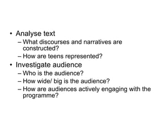 Analyse text What discourses and narratives are constructed? How are teens represented? Investigate audience Who is the audience? How wide/ big is the audience? How are audiences actively engaging with the programme? 
